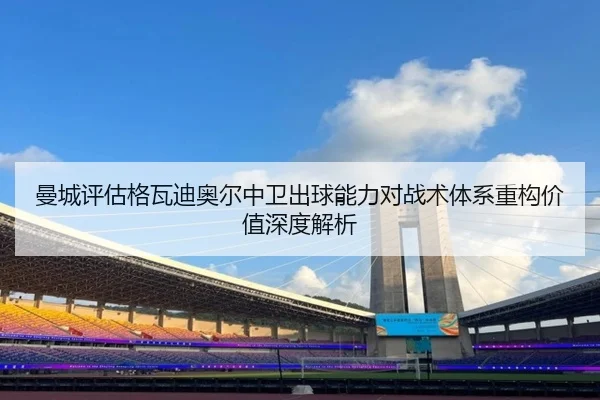 曼城评估格瓦迪奥尔中卫出球能力对战术体系重构价值深度解析