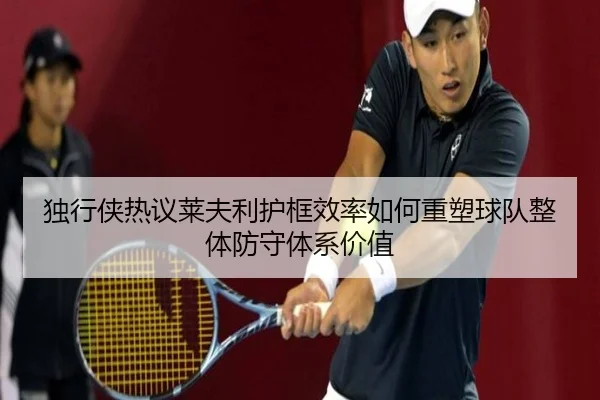 独行侠热议莱夫利护框效率如何重塑球队整体防守体系价值