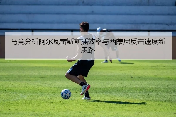 马竞分析阿尔瓦雷斯前插效率与西蒙尼反击速度新思路