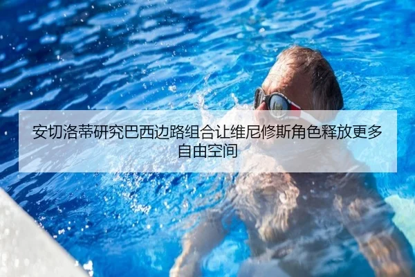 安切洛蒂研究巴西边路组合让维尼修斯角色释放更多自由空间